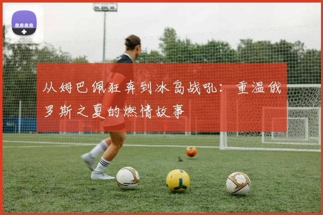 从姆巴佩狂奔到冰岛战吼：重温俄罗斯之夏的燃情故事