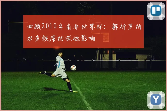 回顾2010年南非世界杯：解析罗纳尔多缺席的深远影响