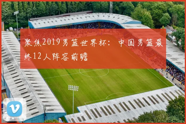 聚焦2019男篮世界杯：中国男篮最终12人阵容前瞻